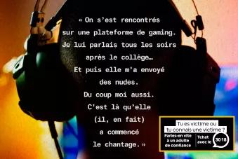 "On s'est rencontrés sur une plateforme de gaming. Je lui parlais tous les soirs après le collège... Et puis elle m'a envoyé des nudes. Du coup moi aussi. C'est là qu'elle (il, en fait) a commencé le chantage." Tu es victime ou tu connais une victime ? Parles-en vite à un adulte de confiance - Tchat avec le 3018 