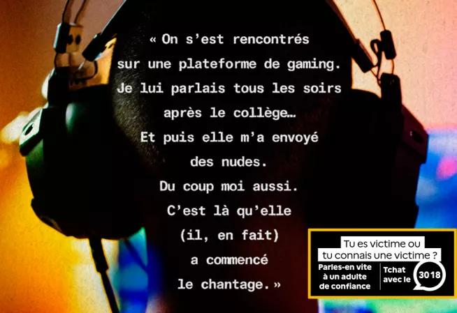 "On s'est rencontrés sur une plateforme de gaming. Je lui parlais tous les soirs après le collège... Et puis elle m'a envoyé des nudes. Du coup moi aussi. C'est là qu'elle (il, en fait) a commencé le chantage." Tu es victime ou tu connais une victime ? Parles-en vite à un adulte de confiance - Tchat avec le 3018 